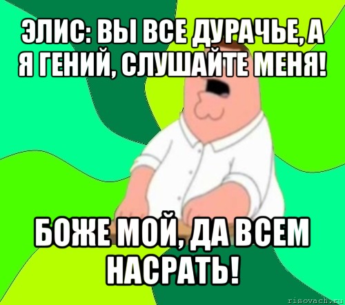 элис: вы все дурачье, а я гений, слушайте меня! боже мой, да всем насрать!, Мем  Да всем насрать (Гриффин)