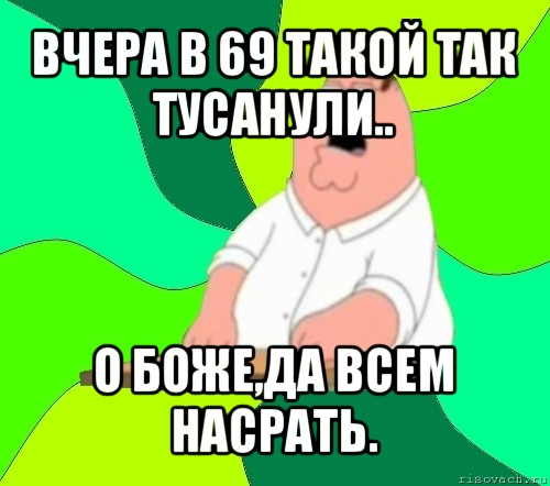 вчера в 69 такой так тусанули.. о боже,да всем насрать., Мем  Да всем насрать (Гриффин)