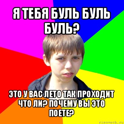 я тебя буль буль буль? это у вас лето так проходит что ли? почему вы это поете?