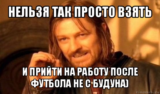 нельзя так просто взять и прийти на работу после футбола не с будуна), Мем Нельзя просто так взять и (Боромир мем)