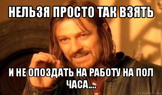 нельзя просто так взять и не опоздать на работу на пол часа...., Мем Нельзя просто так взять и (Боромир мем)