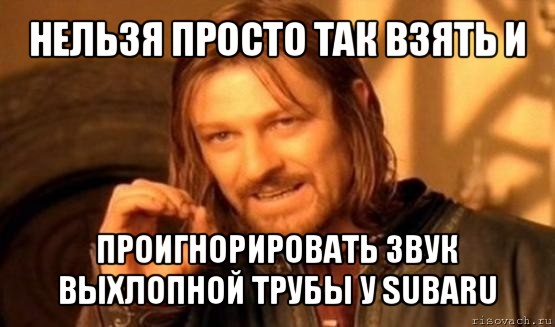 нельзя просто так взять и проигнорировать звук выхлопной трубы у subaru, Мем Нельзя просто так взять и (Боромир мем)