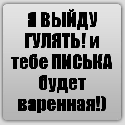 Я ВЫЙДУ ГУЛЯТЬ! и тебе ПИСЬКА будет варенная!)