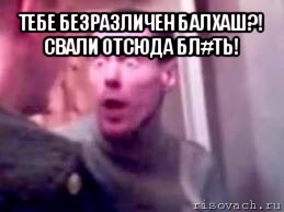 тебе безразличен балхаш?! свали отсюда бл#ть! 