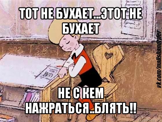 тот не бухает...этот не бухает не с кем нажраться..блять!!