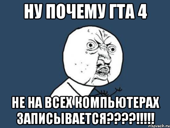 ну почему гта 4 не на всех компьютерах записывается???!!!, Мем Ну почему