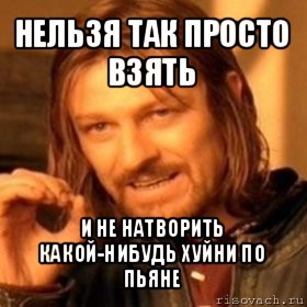 нельзя так просто взять и не натворить какой-нибудь хуйни по пьяне, Мем Нельзя просто так взять и (Боромир мем)