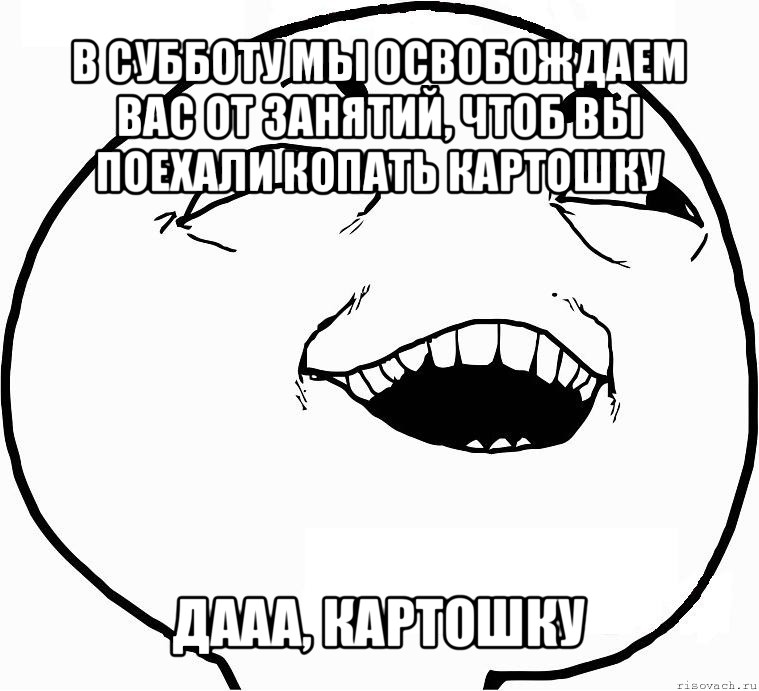 в субботу мы освобождаем вас от занятий, чтоб вы поехали копать картошку дааа, картошку