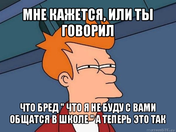 мне кажется, или ты говорил что бред " что я не буду с вами общатся в школе " а теперь это так, Мем  Фрай (мне кажется или)