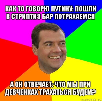 как то говорю путину: пошли в стриптиз бар потрахаемся а он отвечает: что мы при девченках трахаться будем?