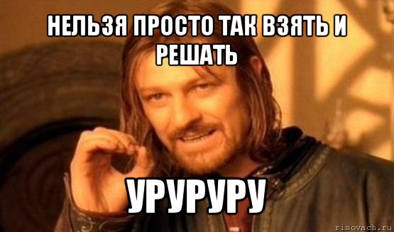 нельзя просто так взять и решать уруруру, Мем Нельзя просто так взять и (Боромир мем)