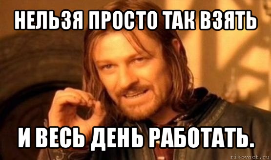 нельзя просто так взять и весь день работать., Мем Нельзя просто так взять и (Боромир мем)