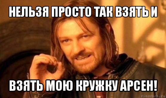 нельзя просто так взять и взять мою кружку арсен!, Мем Нельзя просто так взять и (Боромир мем)