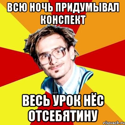 всю ночь придумывал конспект весь урок нёс отсебятину