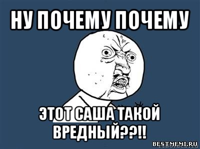 ну почему почему этот саша такой вредный??!!, Мем Ну почему