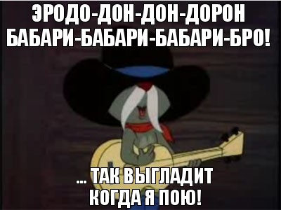 Эродо-дон-дон-дорон бабари-бабари-бабари-бро! ... Так выгладит когда я пою!