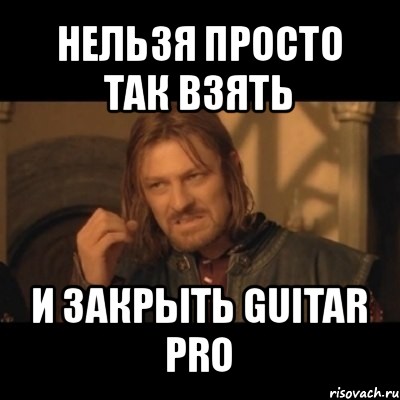 нельзя просто так взять и закрыть guitar pro, Мем Нельзя просто взять