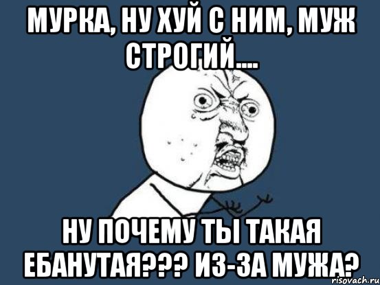 мурка, ну хуй с ним, муж строгий.... ну почему ты такая ебанутая??? из-за мужа?, Мем Ну почему