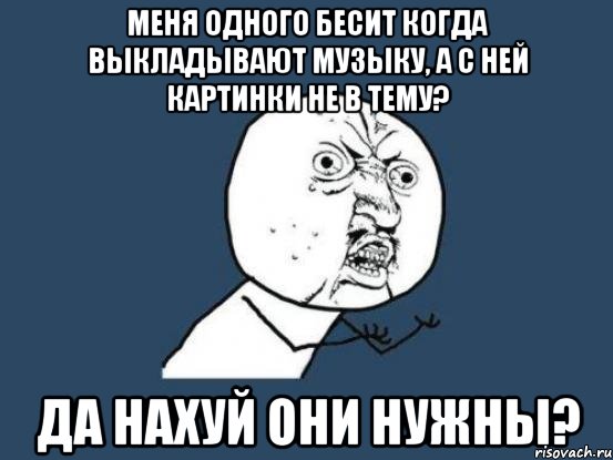 меня одного бесит когда выкладывают музыку, а с ней картинки не в тему? да нахуй они нужны?, Мем Ну почему