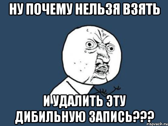 ну почему нельзя взять и удалить эту дибильную запись???, Мем Ну почему