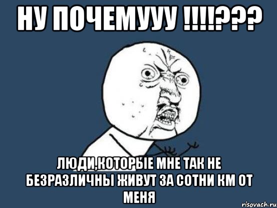 ну почемууу !!!??? люди,которые мне так не безразличны живут за сотни км от меня, Мем Ну почему