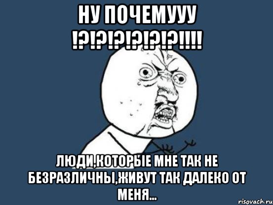 ну почемууу !?!?!?!?!?!?!!! люди,которые мне так не безразличны,живут так далеко от меня..., Мем Ну почему