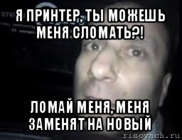 я принтер, ты можешь меня сломать?! ломай меня, меня заменят на новый