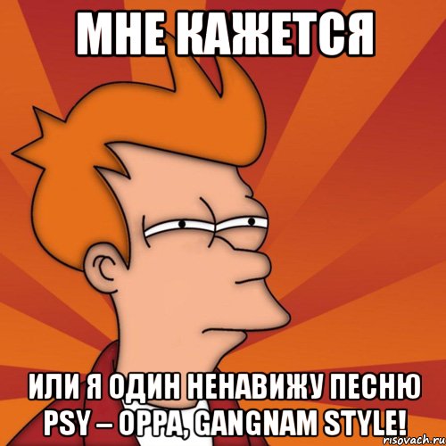 мне кажется или я один ненавижу песню psy – oppa, gangnam style!, Мем Мне кажется или (Фрай Футурама)