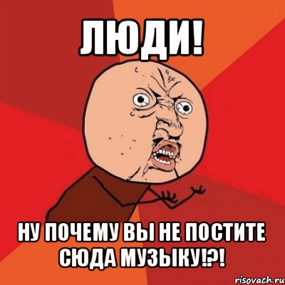 люди! ну почему вы не постите сюда музыку!?!, Мем Почему