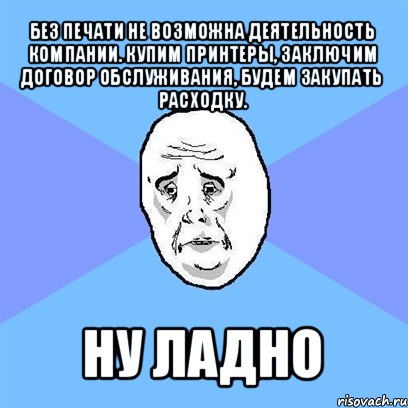 без печати не возможна деятельность компании. купим принтеры, заключим договор обслуживания, будем закупать расходку. ну ладно, Мем Okay face