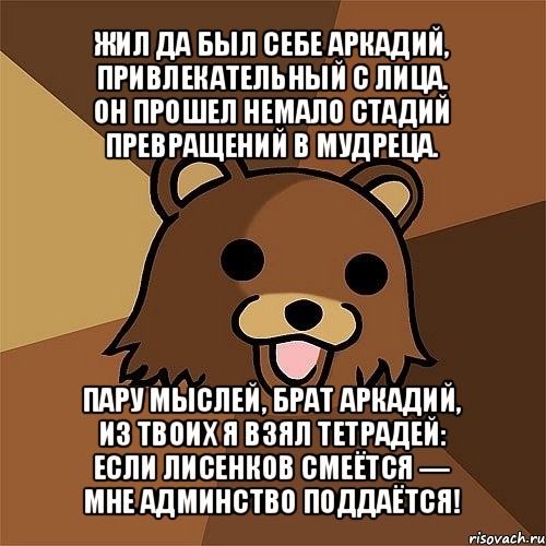 жил да был себе аркадий,
привлекательный с лица.
он прошел немало стадий
превращений в мудреца. пару мыслей, брат аркадий,
из твоих я взял тетрадей:
если лисенков смеётся —
мне админство поддаётся!, Мем Педобир