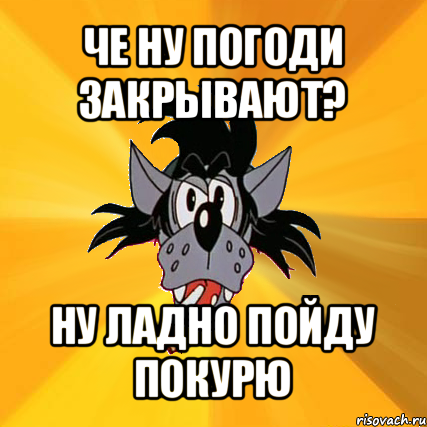 че ну погоди закрывают? ну ладно пойду покурю, Мем Волк