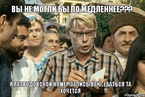 Вы не могли бы по медленнее??? Я Разводовской номер записываю, ебаться та хочется