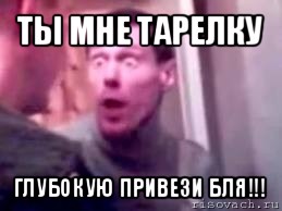 ты мне тарелку глубокую привези бля!!!