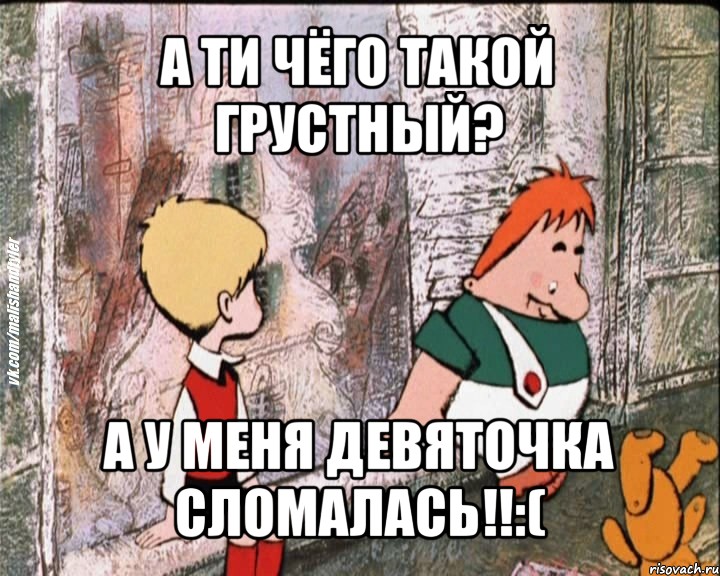 а ти чёго такой грустный? а у меня девяточка сломалась!!:(