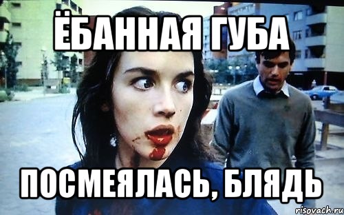 ёбанная губа посмеялась, блядь