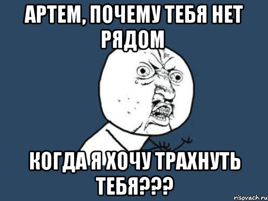 артем, почему тебя нет рядом когда я хочу трахнуть тебя???, Мем Ну почему