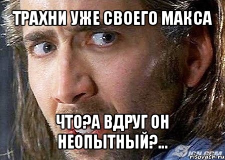 трахни уже своего макса что?а вдруг он неопытный?...