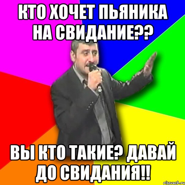 кто хочет пьяника на свидание?? вы кто такие? давай до свидания!!