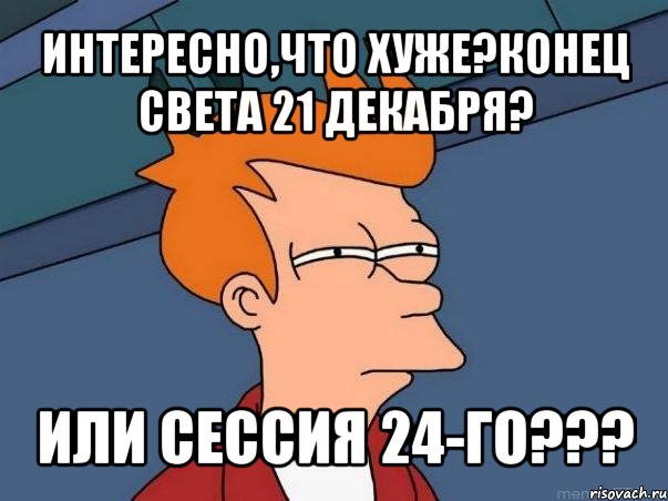 интересно,что хуже?конец света 21 декабря? или сессия 24-го???, Мем  Фрай (мне кажется или)