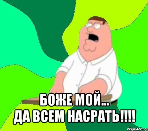  боже мой...
да всем насрать!!!, Мем  Да всем насрать (Гриффин)