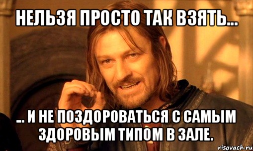 нельзя просто так взять... ... и не поздороваться с самым здоровым типом в зале., Мем Нельзя просто так взять и (Боромир мем)