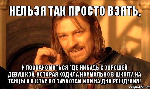 нельзя так просто взять, и познакомиться где-нибудь с хорошей девушкой, которая ходила нормально в школу, на танцы и в клуб по субботам или на дни рождения!, Мем Нельзя просто так взять и (Боромир мем)