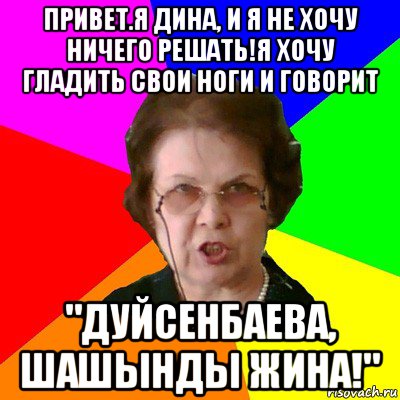 привет.я дина, и я не хочу ничего решать!я хочу гладить свои ноги и говорит "дуйсенбаева, шашынды жина!", Мем Типичная училка