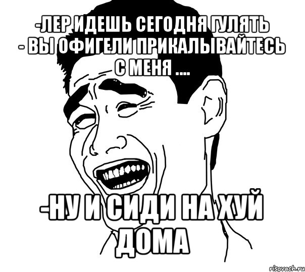 -лер идешь сегодня гулять
- вы офигели прикалывайтесь с меня .... -ну и сиди на хуй дома