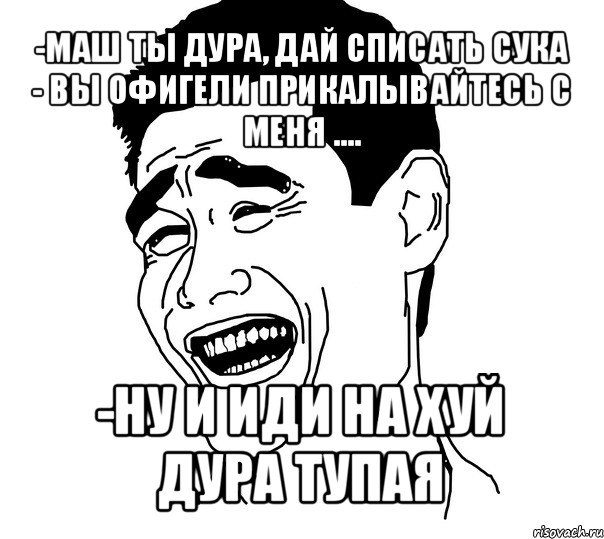 -маш ты дура, дай списать сука
- вы офигели прикалывайтесь с меня .... -ну и иди на хуй дура тупая, Мем Яо минг