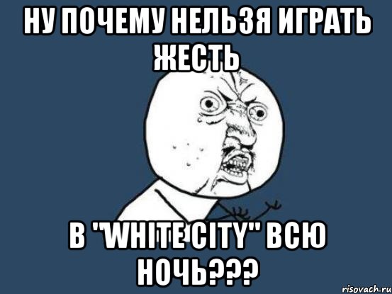 ну почему нельзя играть жесть в "white city" всю ночь???, Мем Ну почему