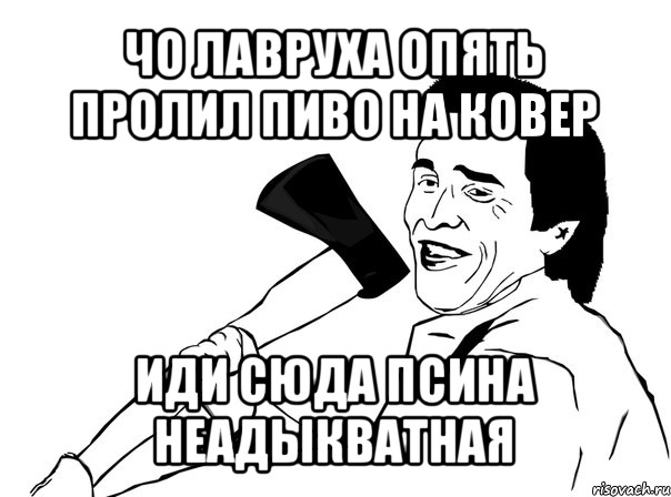 чо лавруха опять пролил пиво на ковер иди сюда псина неадыкватная, Мем  мужик с топором