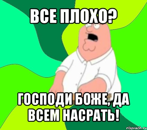 все плохо? господи боже, да всем насрать!