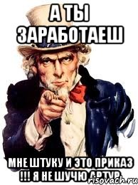 а ты заработаеш мне штуку и это приказ !!! я не шучю артур